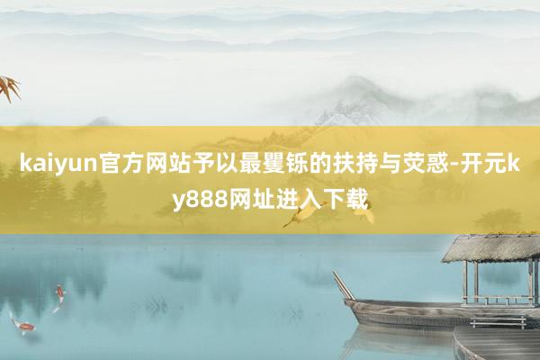kaiyun官方网站予以最矍铄的扶持与荧惑-开元ky888网址进入下载