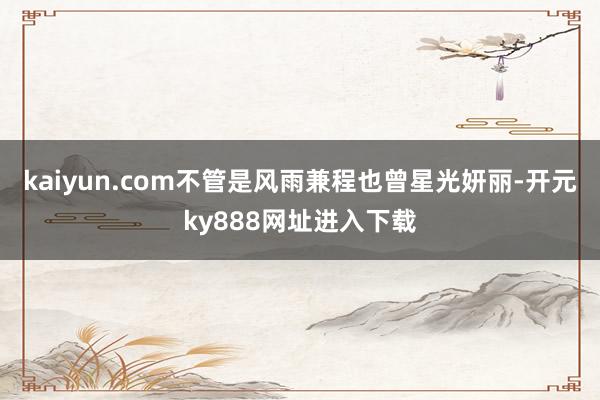 kaiyun.com不管是风雨兼程也曾星光妍丽-开元ky888网址进入下载