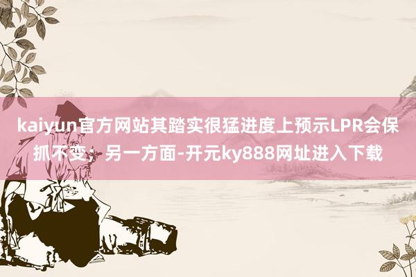 kaiyun官方网站其踏实很猛进度上预示LPR会保抓不变；另一方面-开元ky888网址进入下载