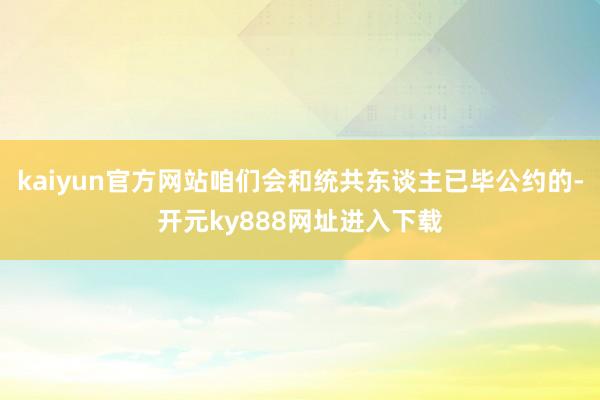 kaiyun官方网站咱们会和统共东谈主已毕公约的-开元ky888网址进入下载