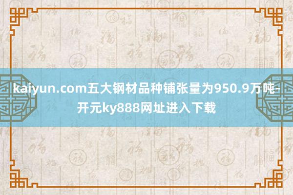 kaiyun.com五大钢材品种铺张量为950.9万吨-开元ky888网址进入下载