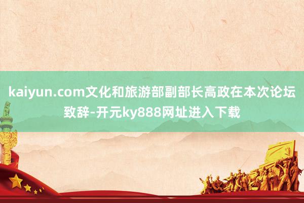 kaiyun.com文化和旅游部副部长高政在本次论坛致辞-开元ky888网址进入下载