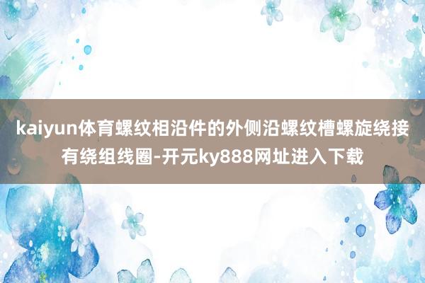kaiyun体育螺纹相沿件的外侧沿螺纹槽螺旋绕接有绕组线圈-开元ky888网址进入下载