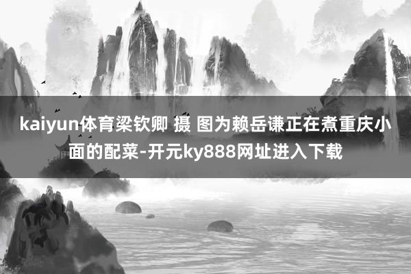 kaiyun体育梁钦卿 摄 图为赖岳谦正在煮重庆小面的配菜-开元ky888网址进入下载