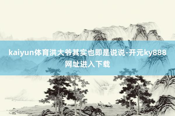 kaiyun体育洪大爷其实也即是说说-开元ky888网址进入下载