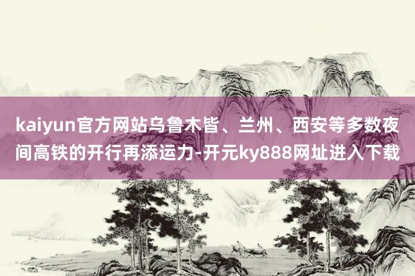 kaiyun官方网站乌鲁木皆、兰州、西安等多数夜间高铁的开行再添运力-开元ky888网址进入下载