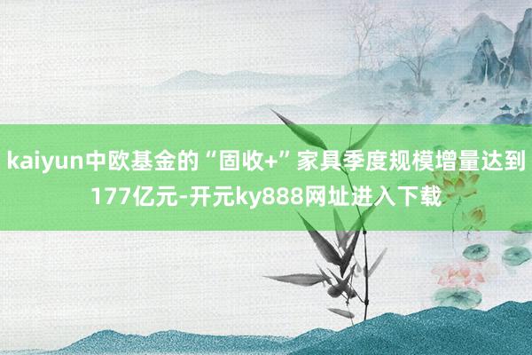 kaiyun中欧基金的“固收+”家具季度规模增量达到177亿元-开元ky888网址进入下载