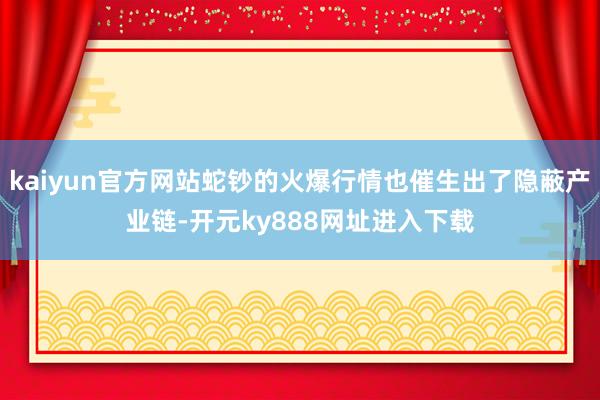 kaiyun官方网站蛇钞的火爆行情也催生出了隐蔽产业链-开元ky888网址进入下载