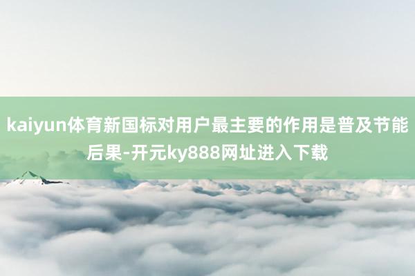 kaiyun体育新国标对用户最主要的作用是普及节能后果-开元ky888网址进入下载