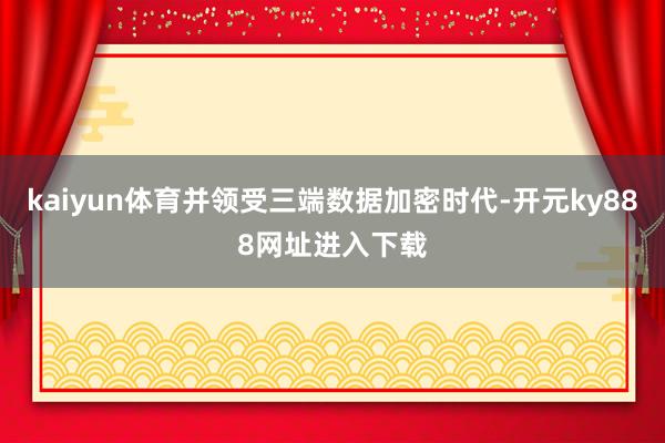 kaiyun体育并领受三端数据加密时代-开元ky888网址进入下载