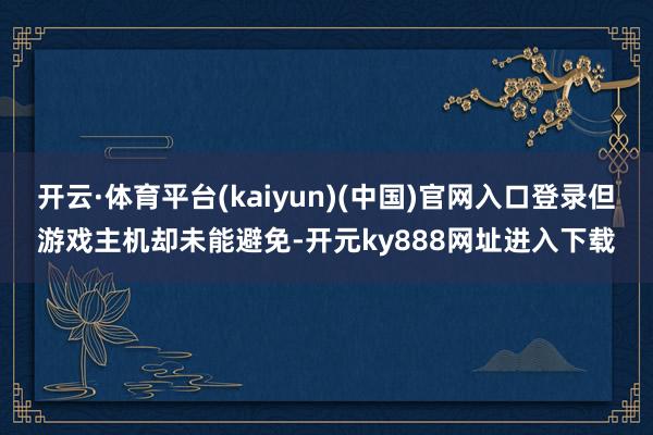 开云·体育平台(kaiyun)(中国)官网入口登录但游戏主机却未能避免-开元ky888网址进入下载