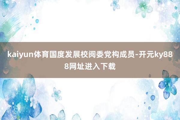 kaiyun体育国度发展校阅委党构成员-开元ky888网址进入下载