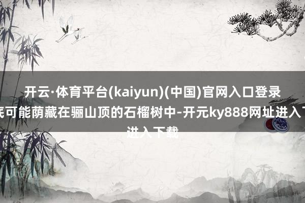 开云·体育平台(kaiyun)(中国)官网入口登录谜底可能荫藏在骊山顶的石榴树中-开元ky888网址进入下载