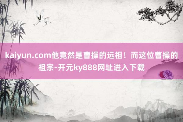 kaiyun.com他竟然是曹操的远祖！而这位曹操的祖宗-开元ky888网址进入下载