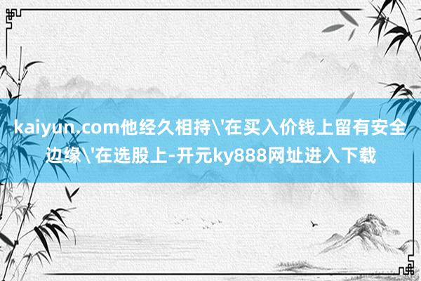 kaiyun.com他经久相持'在买入价钱上留有安全边缘'在选股上-开元ky888网址进入下载