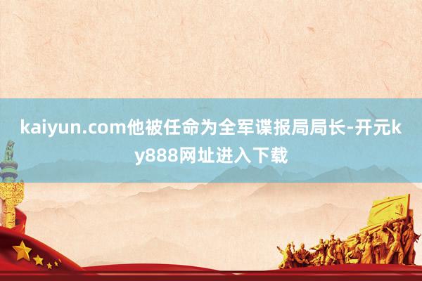 kaiyun.com他被任命为全军谍报局局长-开元ky888网址进入下载