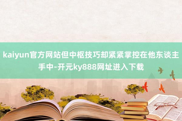 kaiyun官方网站但中枢技巧却紧紧掌控在他东谈主手中-开元ky888网址进入下载