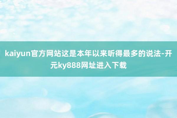 kaiyun官方网站这是本年以来听得最多的说法-开元ky888网址进入下载