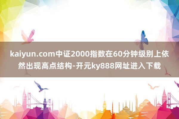 kaiyun.com中证2000指数在60分钟级别上依然出现高点结构-开元ky888网址进入下载