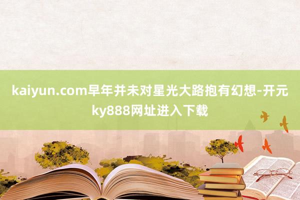 kaiyun.com早年并未对星光大路抱有幻想-开元ky888网址进入下载