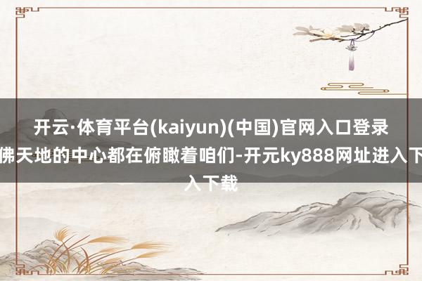 开云·体育平台(kaiyun)(中国)官网入口登录仿佛天地的中心都在俯瞰着咱们-开元ky888网址进入下载