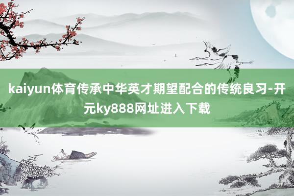 kaiyun体育传承中华英才期望配合的传统良习-开元ky888网址进入下载