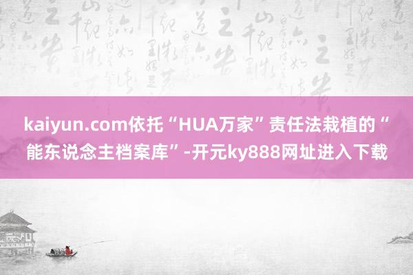 kaiyun.com依托“HUA万家”责任法栽植的“能东说念主档案库”-开元ky888网址进入下载