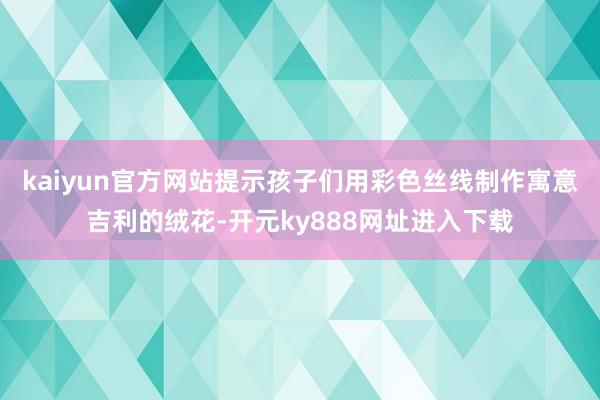 kaiyun官方网站提示孩子们用彩色丝线制作寓意吉利的绒花-开元ky888网址进入下载