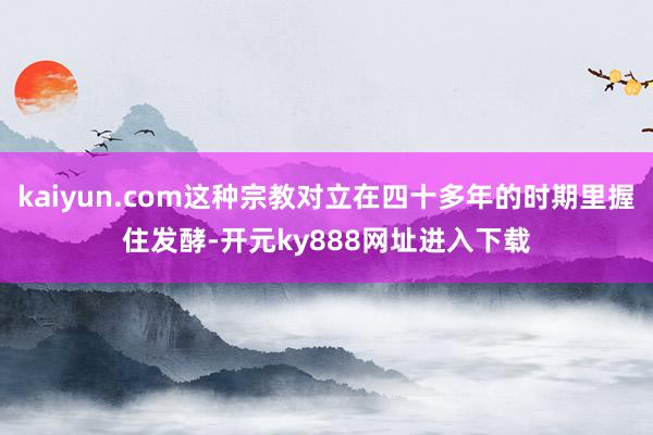 kaiyun.com这种宗教对立在四十多年的时期里握住发酵-开元ky888网址进入下载