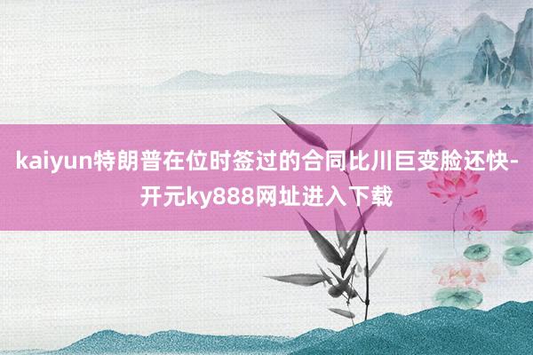 kaiyun特朗普在位时签过的合同比川巨变脸还快-开元ky888网址进入下载