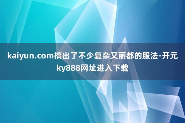 kaiyun.com搞出了不少复杂又丽都的服法-开元ky888网址进入下载