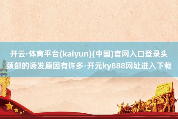 开云·体育平台(kaiyun)(中国)官网入口登录头颈部的诱发原因有许多-开元ky888网址进入下载