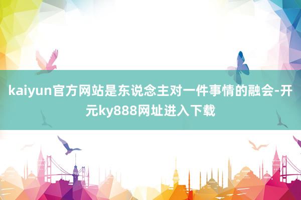 kaiyun官方网站是东说念主对一件事情的融会-开元ky888网址进入下载