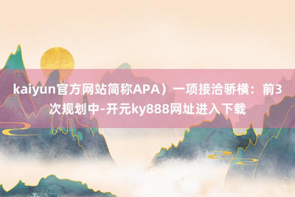 kaiyun官方网站简称APA）一项接洽骄横：前3次规划中-开元ky888网址进入下载