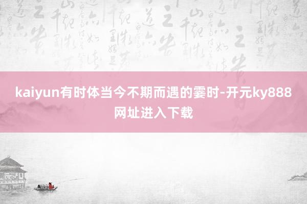 kaiyun有时体当今不期而遇的霎时-开元ky888网址进入下载