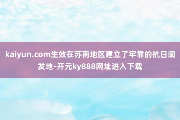 kaiyun.com生效在苏南地区建立了牢靠的抗日阐发地-开元ky888网址进入下载