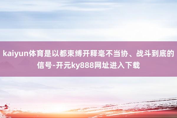 kaiyun体育是以都束缚开释毫不当协、战斗到底的信号-开元ky888网址进入下载