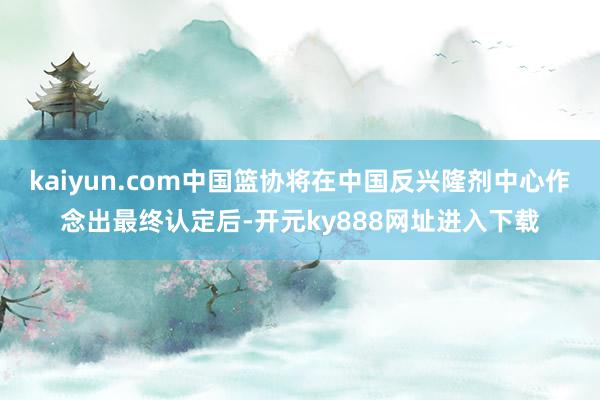 kaiyun.com中国篮协将在中国反兴隆剂中心作念出最终认定后-开元ky888网址进入下载
