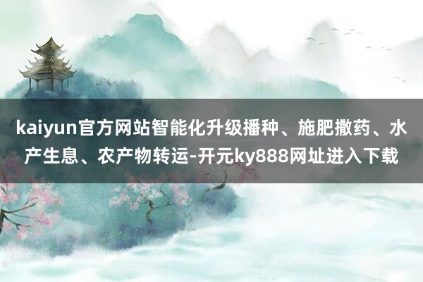 kaiyun官方网站智能化升级播种、施肥撒药、水产生息、农产物转运-开元ky888网址进入下载