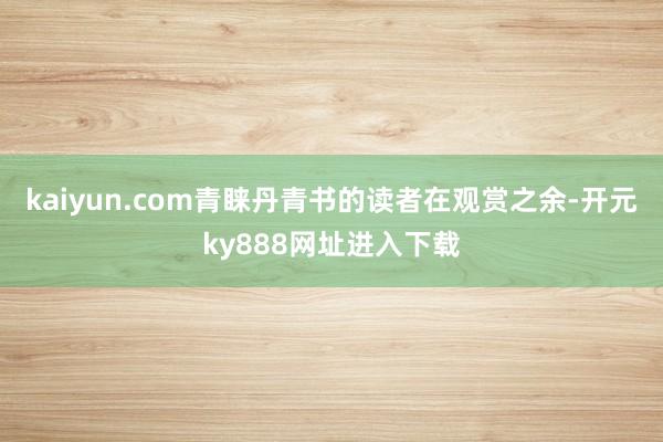 kaiyun.com青睐丹青书的读者在观赏之余-开元ky888网址进入下载