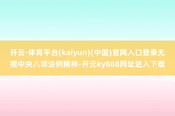 开云·体育平台(kaiyun)(中国)官网入口登录无视中央八项法例精神-开元ky888网址进入下载