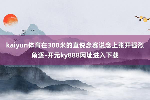 kaiyun体育在300米的直说念赛说念上张开强烈角逐-开元ky888网址进入下载