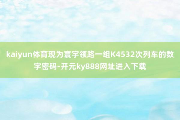 kaiyun体育现为寰宇领路一组K4532次列车的数字密码-开元ky888网址进入下载
