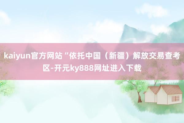 kaiyun官方网站“依托中国（新疆）解放交易查考区-开元ky888网址进入下载