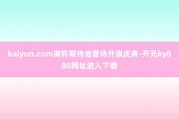 kaiyun.com满怀期待地管待升旗庆典-开元ky888网址进入下载