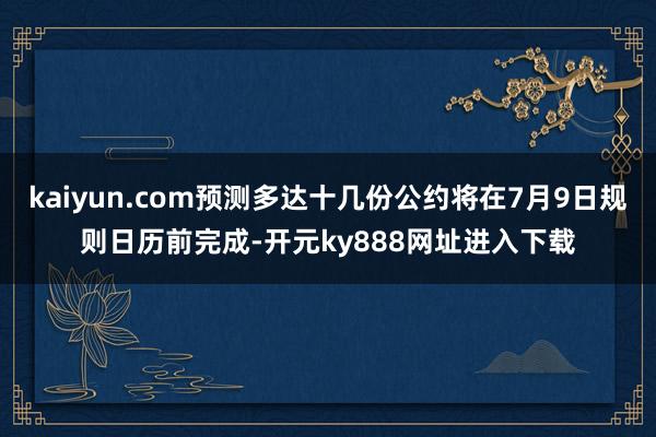 kaiyun.com预测多达十几份公约将在7月9日规则日历前完成-开元ky888网址进入下载