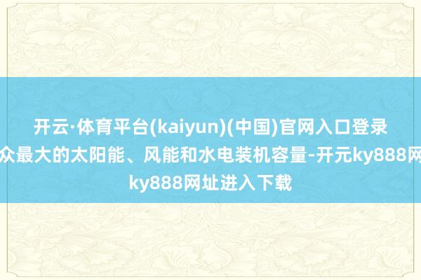开云·体育平台(kaiyun)(中国)官网入口登录中国领有民众最大的太阳能、风能和水电装机容量-开元ky888网址进入下载