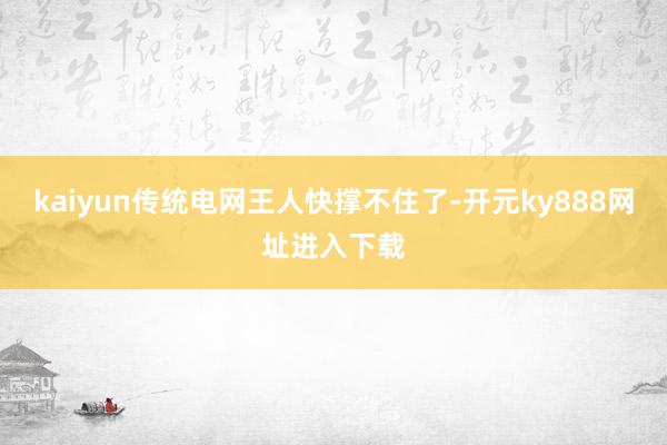 kaiyun传统电网王人快撑不住了-开元ky888网址进入下载