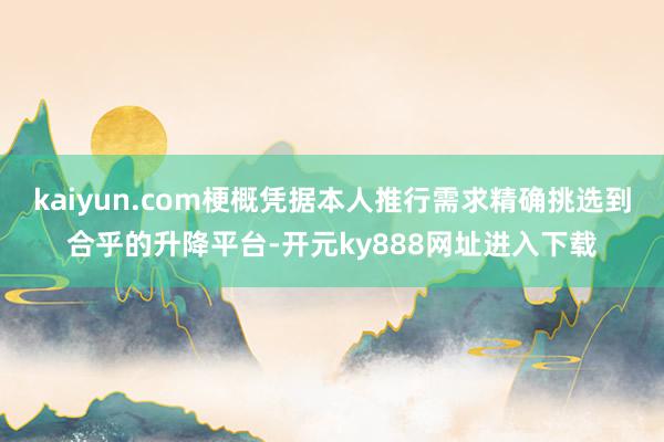 kaiyun.com梗概凭据本人推行需求精确挑选到合乎的升降平台-开元ky888网址进入下载