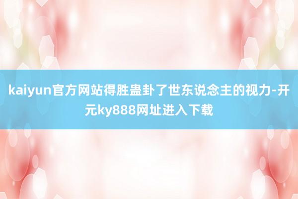 kaiyun官方网站得胜蛊卦了世东说念主的视力-开元ky888网址进入下载